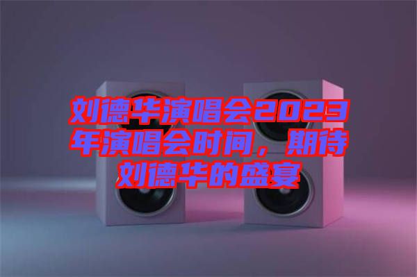 劉德華演唱會2023年演唱會時間，期待劉德華的盛宴