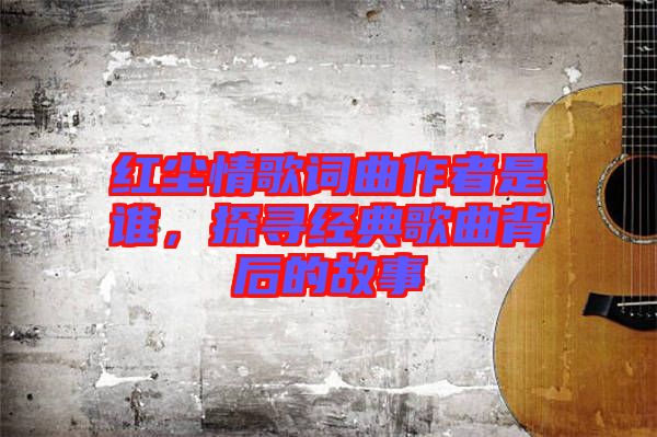 紅塵情歌詞曲作者是誰，探尋經(jīng)典歌曲背后的故事