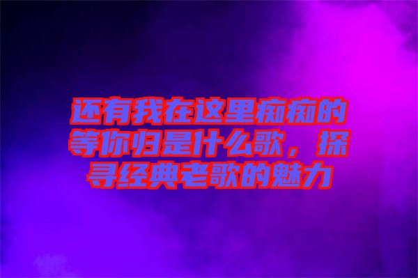 還有我在這里癡癡的等你歸是什么歌，探尋經(jīng)典老歌的魅力