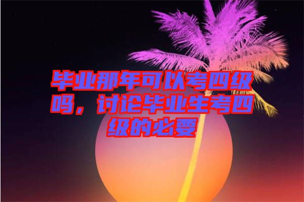 畢業(yè)那年可以考四級嗎，討論畢業(yè)生考四級的必要