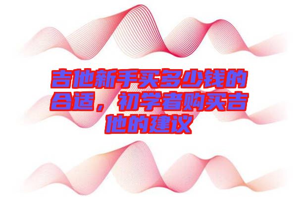 吉他新手買(mǎi)多少錢(qián)的合適，初學(xué)者購(gòu)買(mǎi)吉他的建議