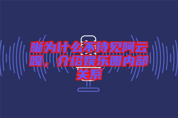 晰為什么不待見阿云嘎，介紹娛樂圈內部關系