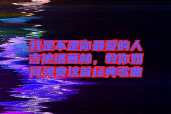 我是不是你最?lèi)?ài)的人吉他譜葛林，教你如何彈奏這首經(jīng)典歌曲