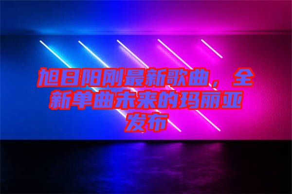 旭日陽(yáng)剛最新歌曲，全新單曲未來(lái)的瑪麗亞發(fā)布