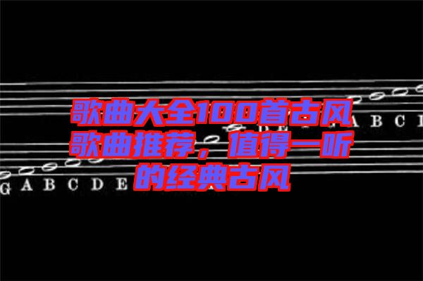 歌曲大全100首古風(fēng)歌曲推薦，值得一聽的經(jīng)典古風(fēng)