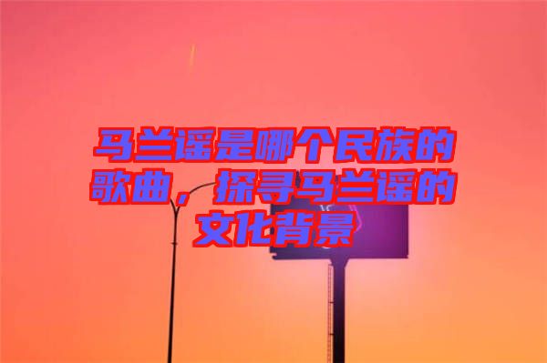 馬蘭謠是哪個(gè)民族的歌曲，探尋馬蘭謠的文化背景