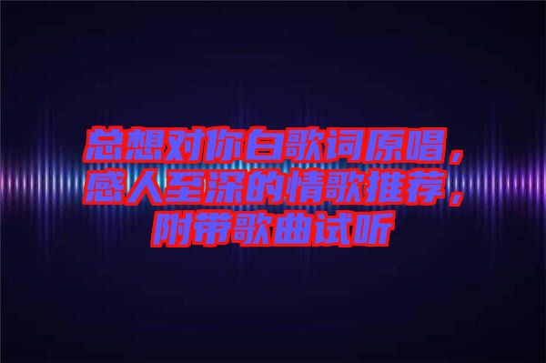 總想對你白歌詞原唱，感人至深的情歌推薦，附帶歌曲試聽