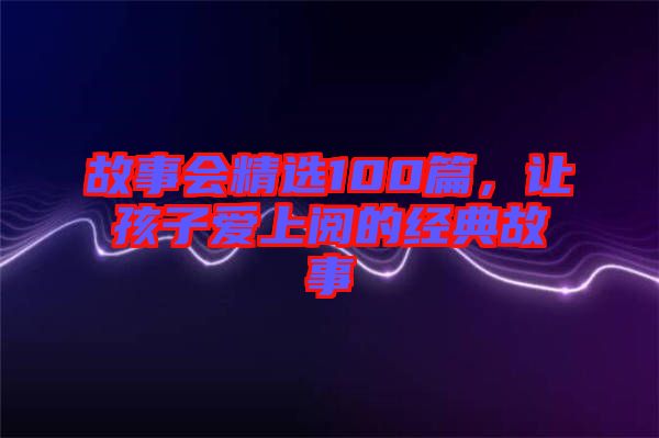 故事會(huì)精選100篇，讓孩子愛(ài)上閱的經(jīng)典故事