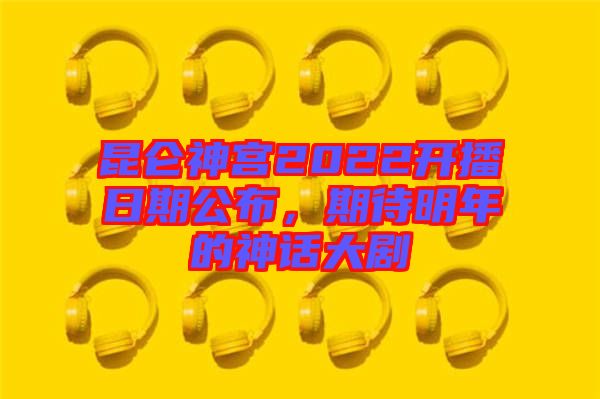 昆侖神宮2022開播日期公布，期待明年的神話大劇