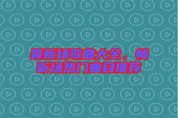 最新場歌曲大全，暢聽場熱門曲目推薦