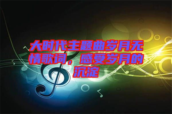 大時代主題曲歲月無情歌詞，感受歲月的沉淀