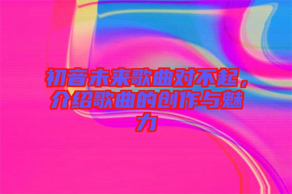 初音未來歌曲對不起，介紹歌曲的創(chuàng)作與魅力