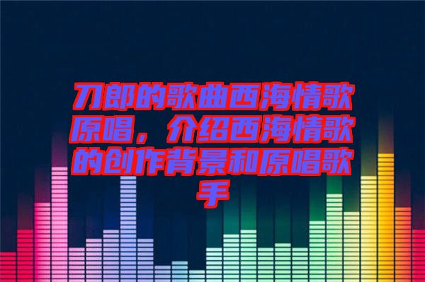 刀郎的歌曲西海情歌原唱，介紹西海情歌的創(chuàng)作背景和原唱歌手