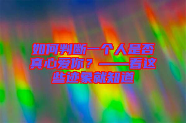 如何判斷一個(gè)人是否真心愛(ài)你？——看這些跡象就知道