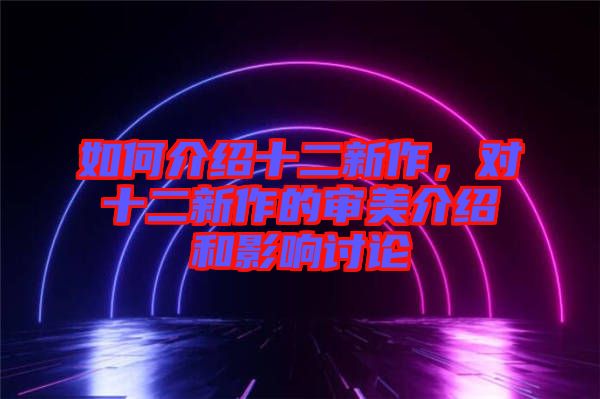 如何介紹十二新作，對(duì)十二新作的審美介紹和影響討論