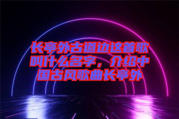 長亭外古道邊這首歌叫什么名字，介紹中國古風(fēng)歌曲長亭外