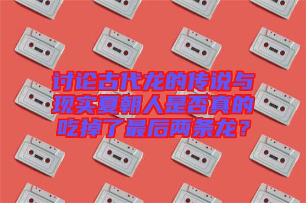 討論古代龍的傳說(shuō)與現(xiàn)實(shí)夏朝人是否真的吃掉了最后兩條龍？