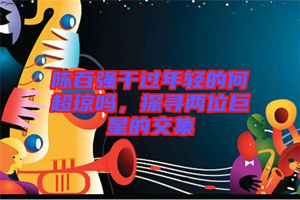 陳百?gòu)?qiáng)干過(guò)年輕的何超瓊嗎，探尋兩位巨星的交集