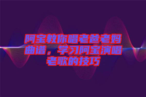 阿寶教你唱老爸老媽曲譜，學(xué)習(xí)阿寶演唱老歌的技巧