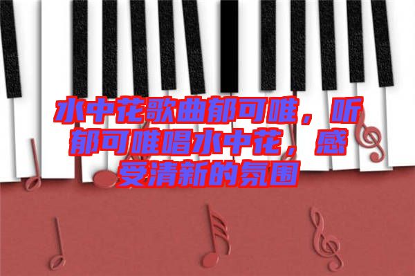 水中花歌曲郁可唯，聽郁可唯唱水中花，感受清新的氛圍