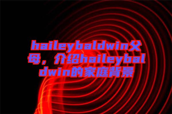 haileybaldwin父母，介紹haileybaldwin的家庭背景