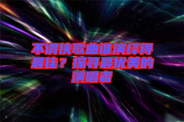 不謂俠歌曲誰(shuí)演繹得最佳？探尋最優(yōu)美的演唱者