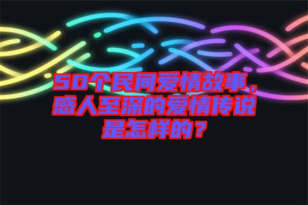 50個(gè)民間愛情故事，感人至深的愛情傳說(shuō)是怎樣的？