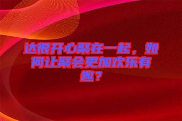 達(dá)很開心聚在一起，如何讓聚會(huì)更加歡樂(lè)有趣？