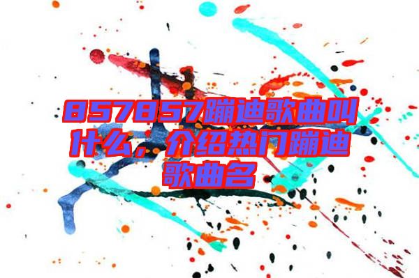 857857蹦迪歌曲叫什么，介紹熱門(mén)蹦迪歌曲名