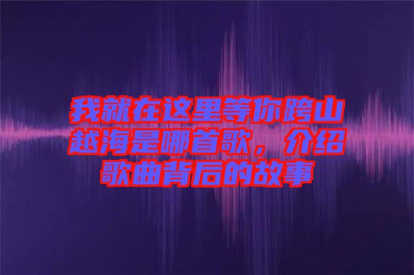 我就在這里等你跨山越海是哪首歌，介紹歌曲背后的故事