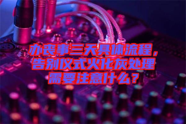 辦喪事三天具體流程，告別儀式火化灰處理需要注意什么？