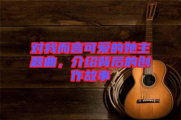 對我而言可愛的她主題曲，介紹背后的創(chuàng)作故事