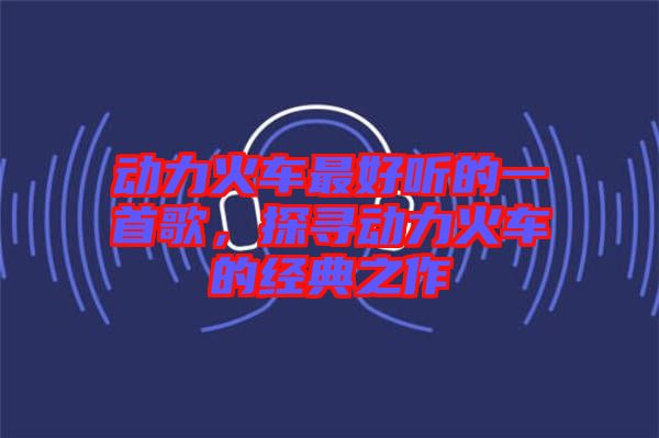 動力火車最好聽的一首歌，探尋動力火車的經(jīng)典之作