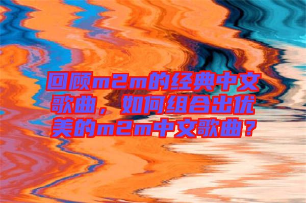 回顧m2m的經(jīng)典中文歌曲，如何組合出優(yōu)美的m2m中文歌曲？