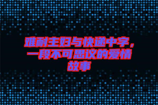 難耐主婦與快遞中字，一段不可思議的愛(ài)情故事