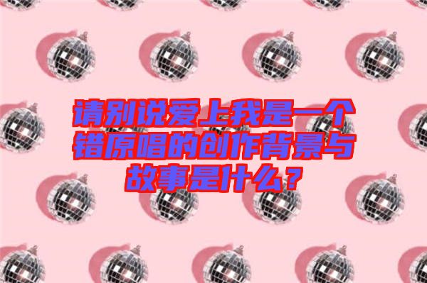 請(qǐng)別說愛上我是一個(gè)錯(cuò)原唱的創(chuàng)作背景與故事是什么？