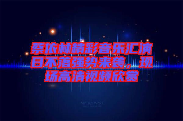 蔡依林精彩音樂匯演日不落強(qiáng)勢來襲，現(xiàn)場高清視頻欣賞