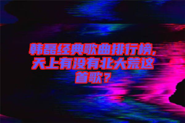 韓磊經(jīng)典歌曲排行榜,天上有沒有北大荒這首歌？