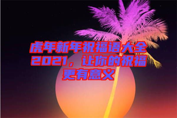 虎年新年祝福語大全2021，讓你的祝福更有意義