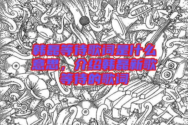 韓磊等待歌詞是什么意思，介紹韓磊新歌等待的歌詞