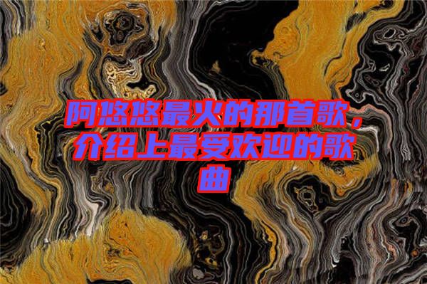 阿悠悠最火的那首歌，介紹上最受歡迎的歌曲