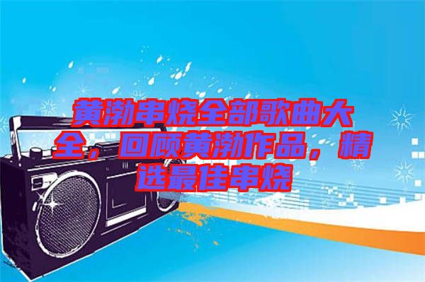 黃渤串燒全部歌曲大全，回顧黃渤作品，精選最佳串燒