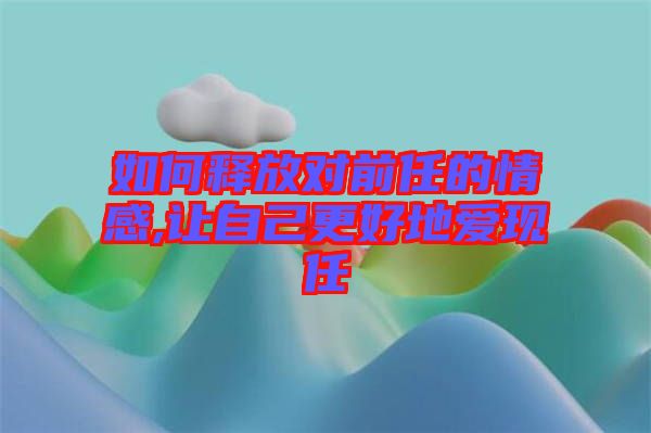 如何釋放對(duì)前任的情感,讓自己更好地愛現(xiàn)任