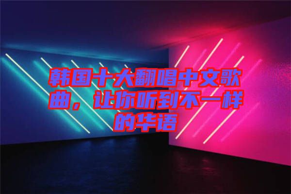 韓國十大翻唱中文歌曲，讓你聽到不一樣的華語