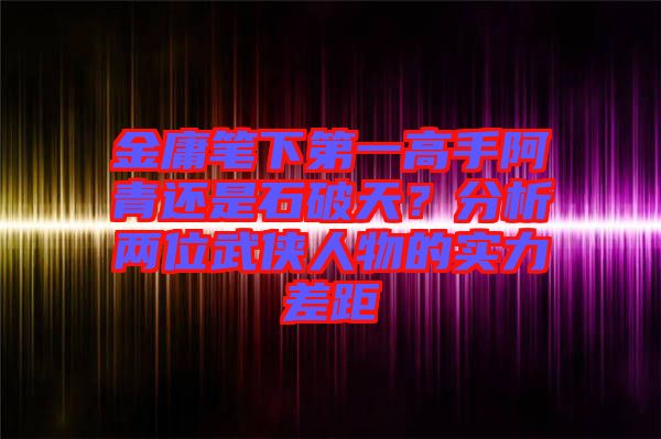 金庸筆下第一高手阿青還是石破天？分析兩位武俠人物的實力差距