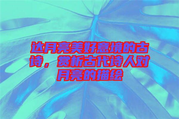 達月亮美好意境的古詩，賞析古代詩人對月亮的描繪