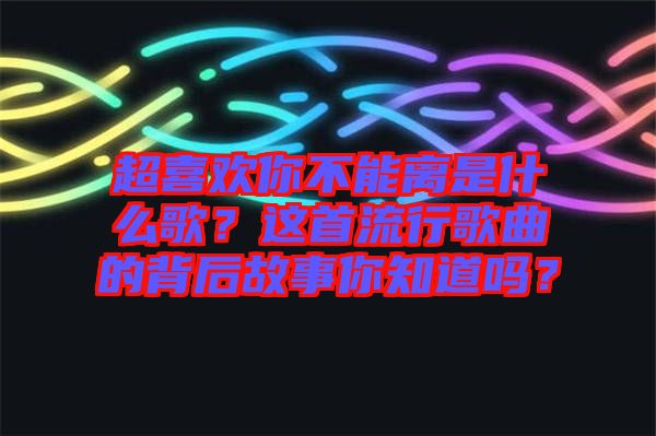 超喜歡你不能離是什么歌？這首流行歌曲的背后故事你知道嗎？