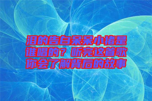 淚的告白呆呆小豬是誰唱的？聽完這首歌你會了解背后的故事