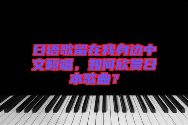 日語歌留在我身邊中文翻唱，如何欣賞日本歌曲？