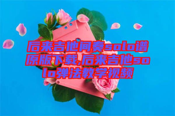 后來(lái)吉他間奏solo譜原版下載,后來(lái)吉他solo彈法教學(xué)視頻